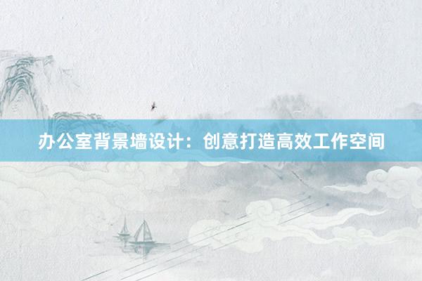 办公室背景墙设计：创意打造高效工作空间