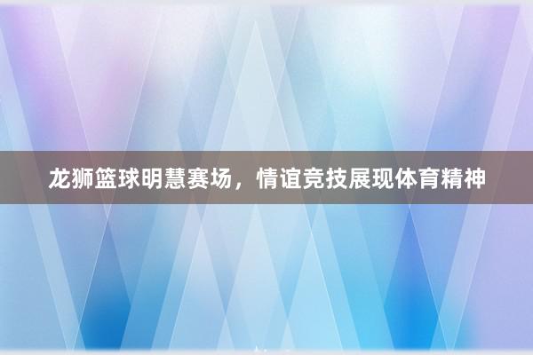 龙狮篮球明慧赛场，情谊竞技展现体育精神